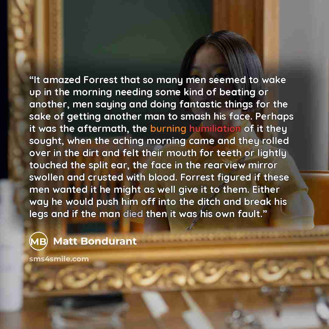 “It amazed Forrest that so many men seemed to wake up in the morning needing some kind of beating or another, men saying and doing fantastic things for the sake of getting another man to smash his face. Perhaps it was the aftermath, the burning humiliation of it they sought, when the aching morning…” quote by Matt Bondurant
