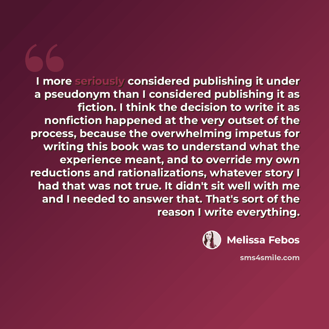 “I more seriously considered publishing it under a pseudonym than I considered publishing it as fiction. I think the decision to write it as nonfiction happened at the very outset of the process, because the overwhelming impetus for writing this book was to understand what the experience meant, and…” quote by Melissa Febos