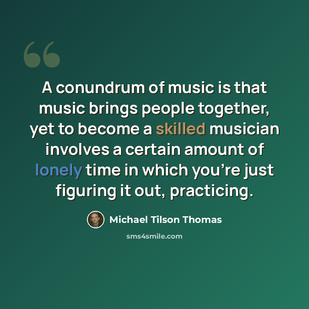 “A conundrum of music is that music brings people together, yet to become a skilled musician involves a certain amount of lonely time in which you're just figuring it out, practicing.” quote by Michael Tilson Thomas