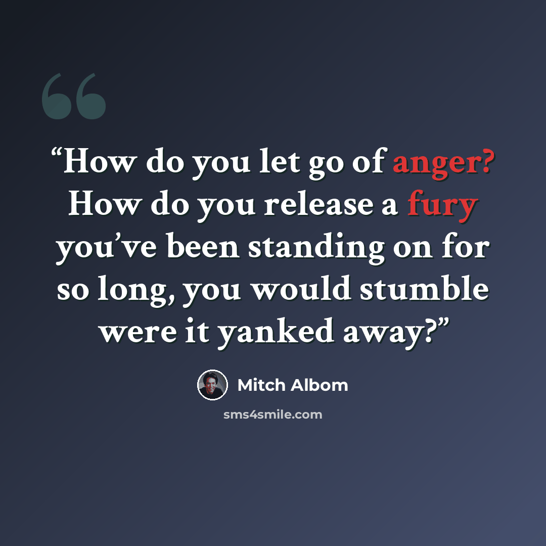“How do you let go of anger? How do you release a fury you’ve been standing on for so long, you would stumble were it yanked away?” quote by Mitch Albom