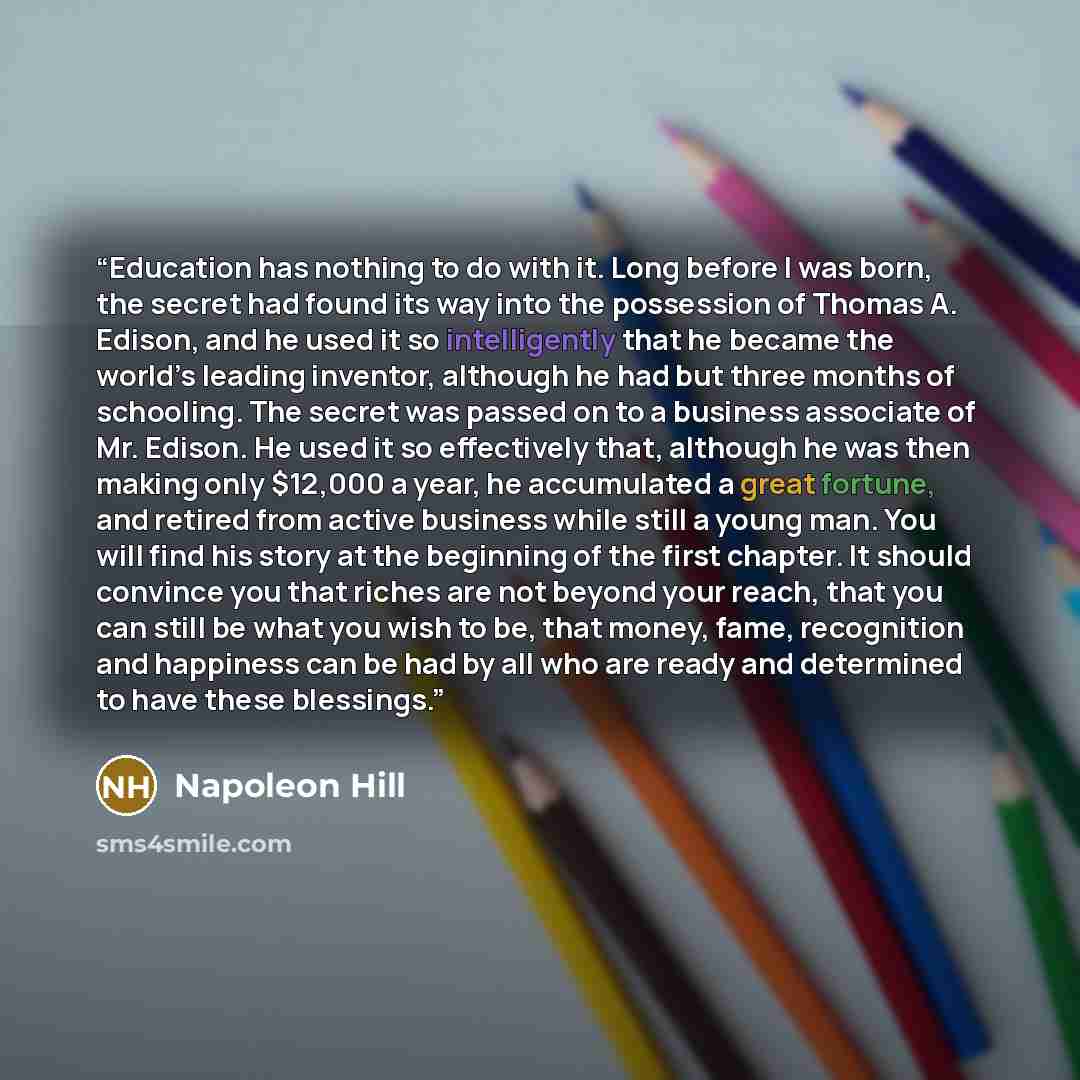 “Education has nothing to do with it. Long before I was born, the secret had found its way into the possession of Thomas A. Edison, and he used it so intelligently that he became the world’s leading inventor, although he had but three months of schooling. The secret was passed on to a business…” quote by Napoleon Hill
