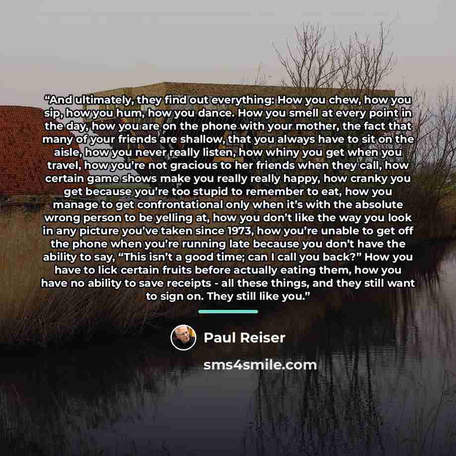 “And ultimately, they find out everything: How you chew, how you sip, how you hum, how you dance. How you smell at every point in the day, how you are on the phone with your mother, the fact that many of your friends are shallow, that you always have to sit on the aisle, how you never really…” quote by Paul Reiser