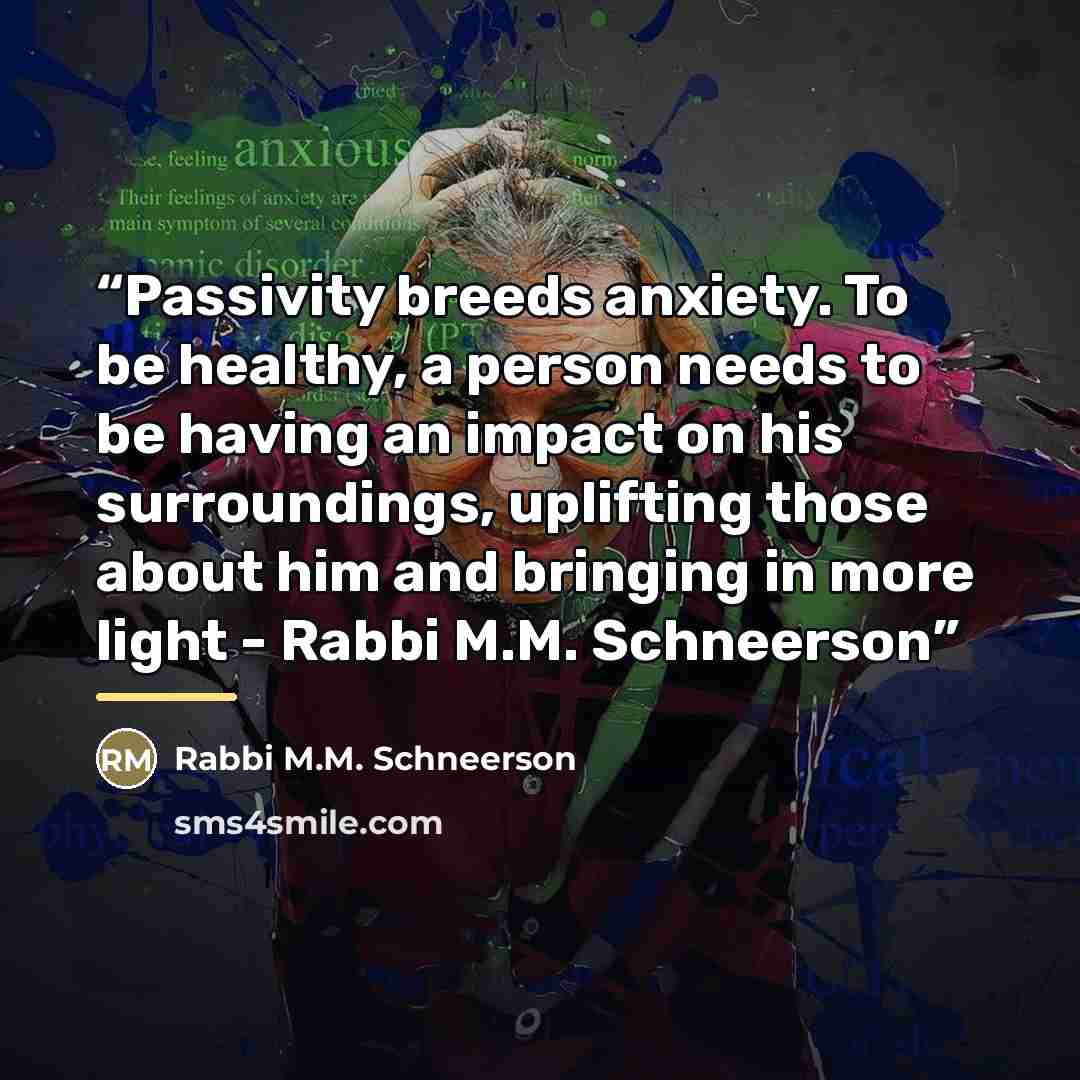 “Passivity breeds anxiety. To be healthy, a person needs to be having an impact on his surroundings, uplifting those about him and bringing in more light - Rabbi M.M. Schneerson” quote by Anonymous