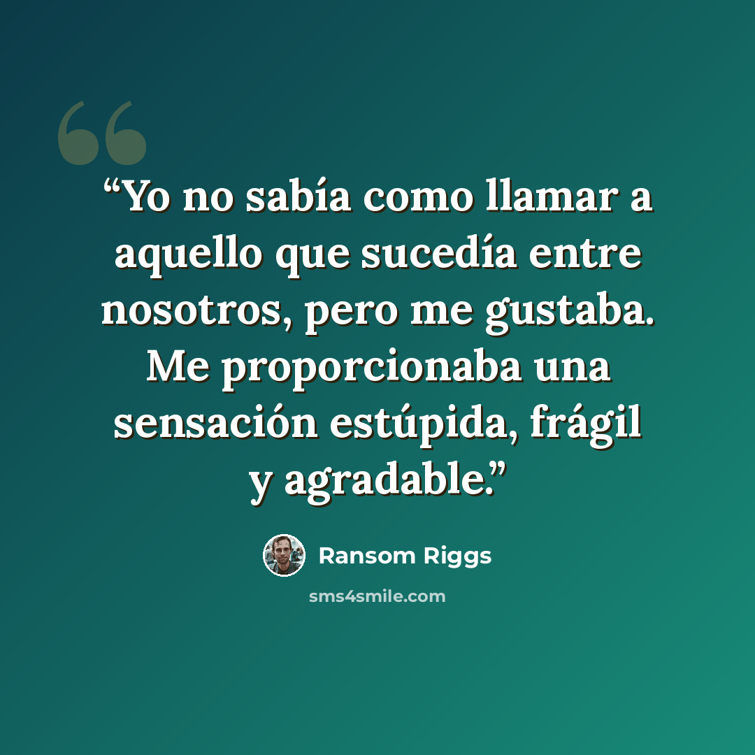 “Yo no sabía como llamar a aquello que sucedía entre nosotros, pero me gustaba. Me proporcionaba una sensación estúpida, frágil y agradable.” quote by Ransom Riggs