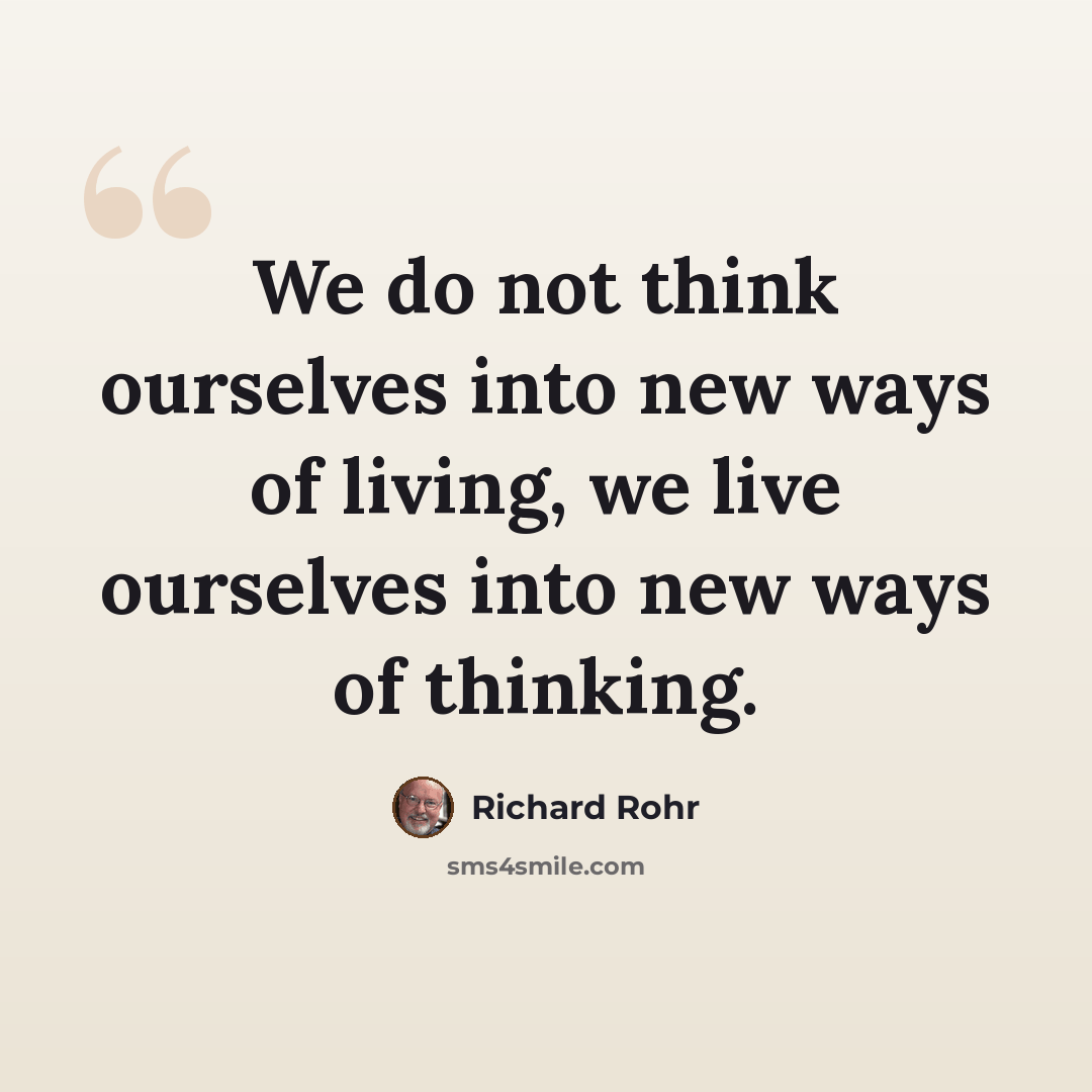 “We do not think ourselves into new ways of living, we live ourselves into new ways of thinking.” quote by Richard Rohr