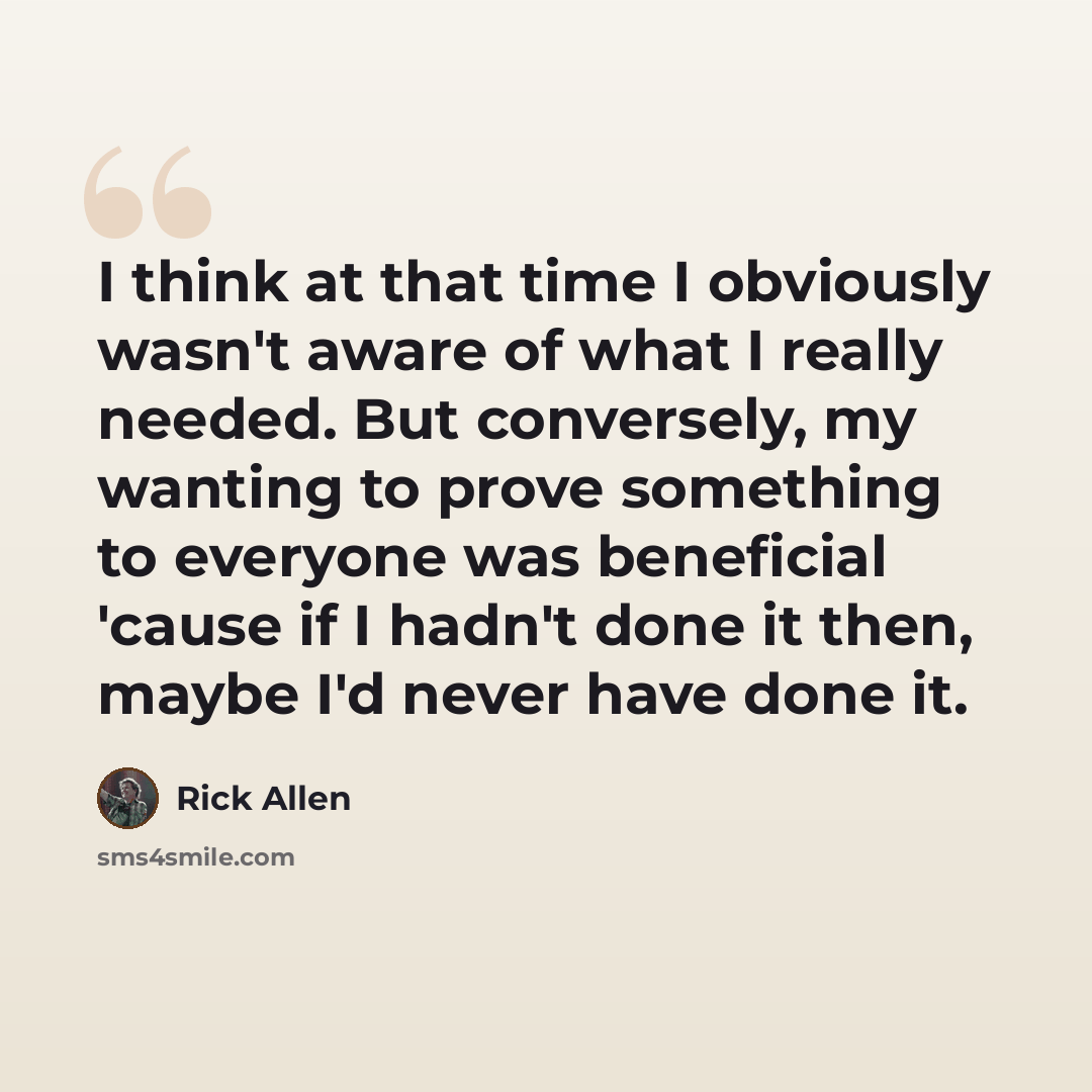 “I think at that time I obviously wasn't aware of what I really needed. But conversely, my wanting to prove something to everyone was beneficial 'cause if I hadn't done it then, maybe I'd never have done it.” quote by Rick Allen