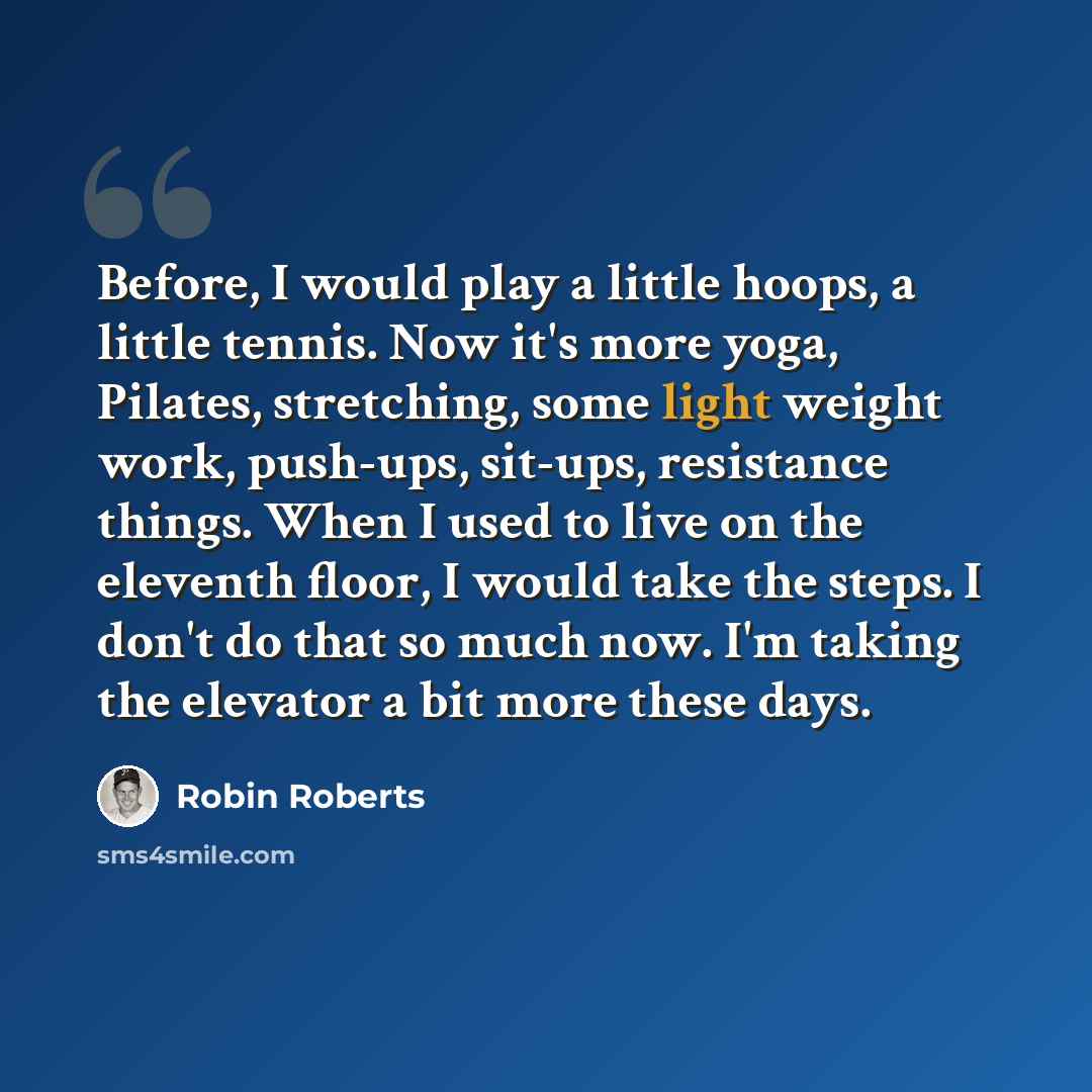 “Before, I would play a little hoops, a little tennis. Now it's more yoga, Pilates, stretching, some light weight work, push-ups, sit-ups, resistance things. When I used to live on the eleventh floor, I would take the steps. I don't do that so much now. I'm taking the elevator a bit more these days.” quote by Robin Roberts