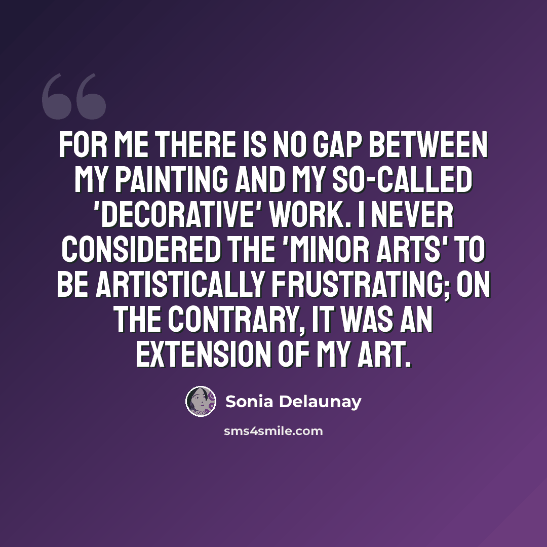 “For me there is no gap between my painting and my so-called 'decorative' work. I never considered the 'minor arts' to be artistically frustrating; on the contrary, it was an extension of my art.” quote by Sonia Delaunay