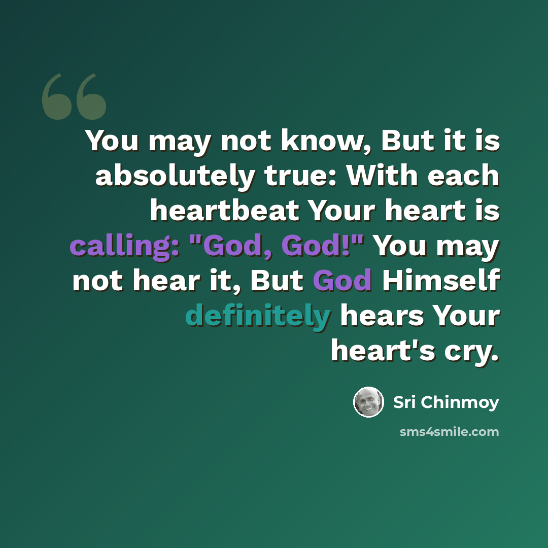 “You may not know, But it is absolutely true: With each heartbeat Your heart is calling: "God, God!" You may not hear it, But God Himself definitely hears Your heart's cry.” quote by Sri Chinmoy
