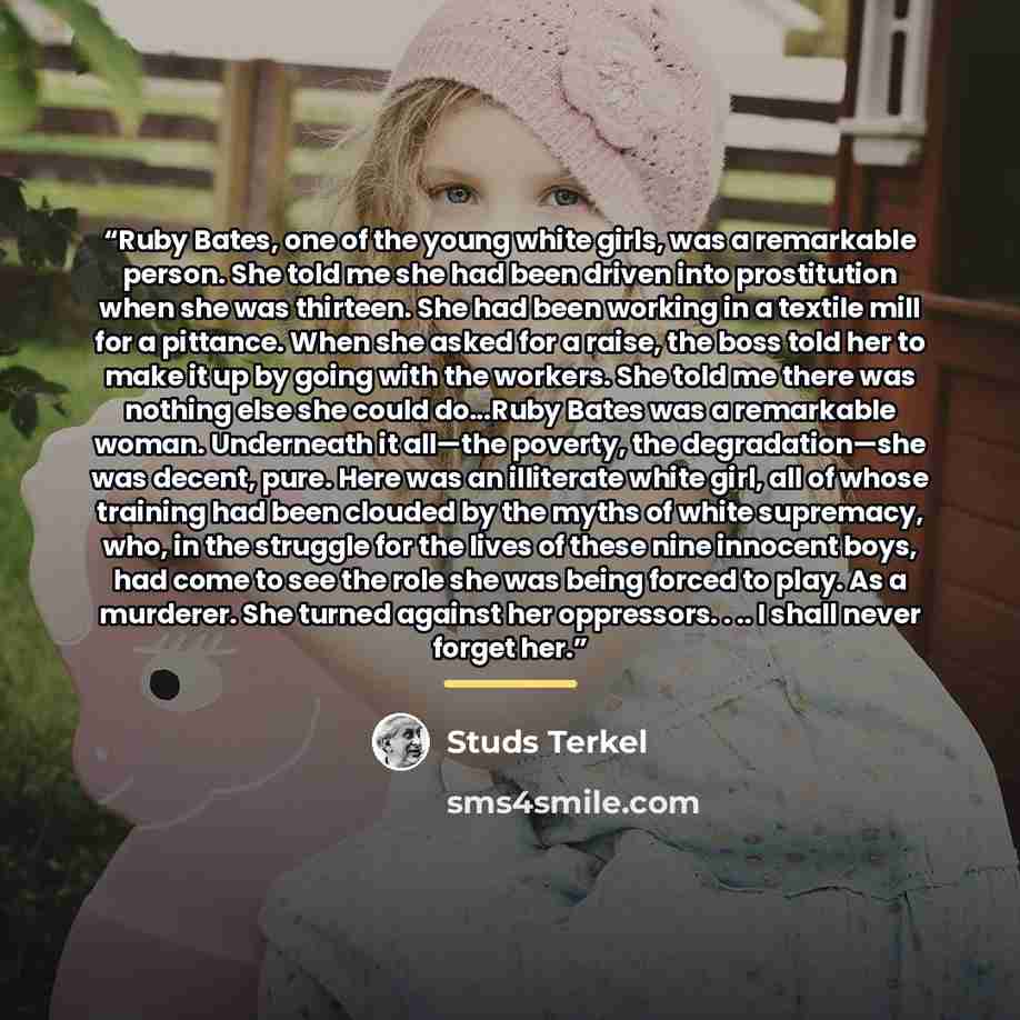 “Ruby Bates, one of the young white girls, was a remarkable person. She told me she had been driven into prostitution when she was thirteen. She had been working in a textile mill for a pittance. When she asked for a raise, the boss told her to make it up by going with the workers. She told me…” quote by Studs Terkel