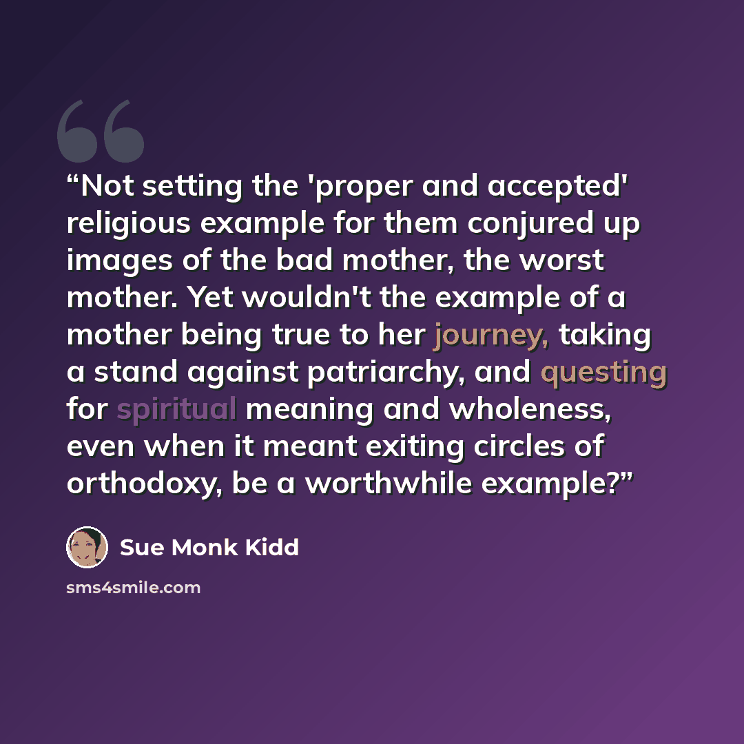 “Not setting the 'proper and accepted' religious example for them conjured up images of the bad mother, the worst mother. Yet wouldn't the example of a mother being true to her journey, taking a stand against patriarchy, and questing for spiritual meaning and wholeness, even when it meant exiting…” quote by Sue Monk Kidd