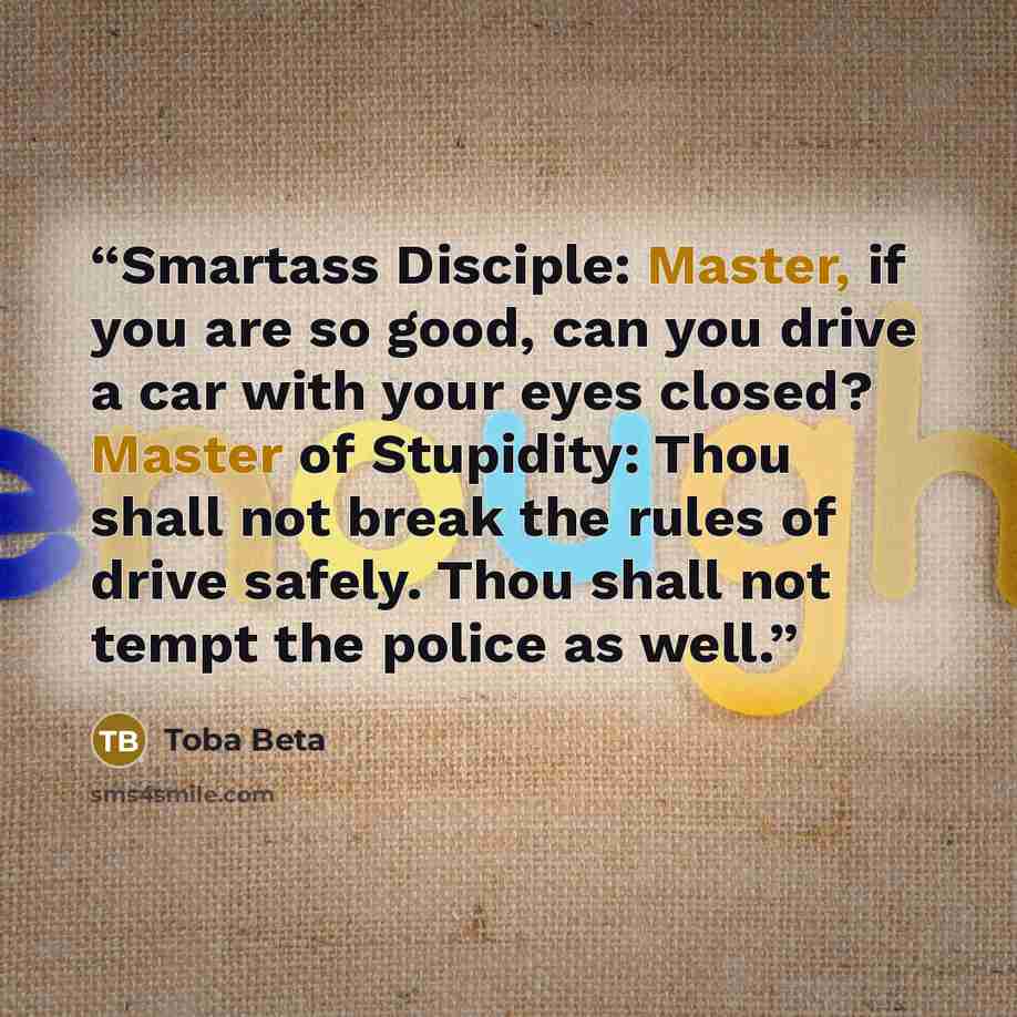 “Smartass Disciple: Master, if you are so good, can you drive a car with your eyes closed? Master of Stupidity: Thou shall not break the rules of drive safely. Thou shall not tempt the police as well.” quote by Toba Beta