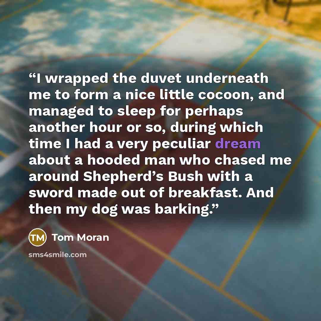 “I wrapped the duvet underneath me to form a nice little cocoon, and managed to sleep for perhaps another hour or so, during which time I had a very peculiar dream about a hooded man who chased me around Shepherd’s Bush with a sword made out of breakfast. And then my dog was barking.” quote by Tom Moran
