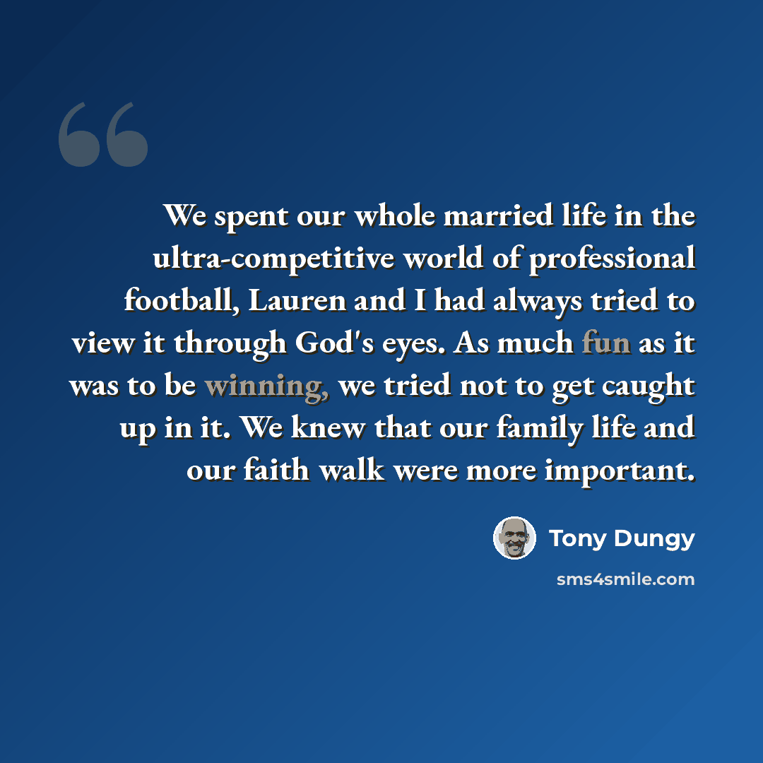 “We spent our whole married life in the ultra-competitive world of professional football, Lauren and I had always tried to view it through God's eyes. As much fun as it was to be winning, we tried not to get caught up in it. We knew that our family life and our faith walk were more important.” quote by Tony Dungy