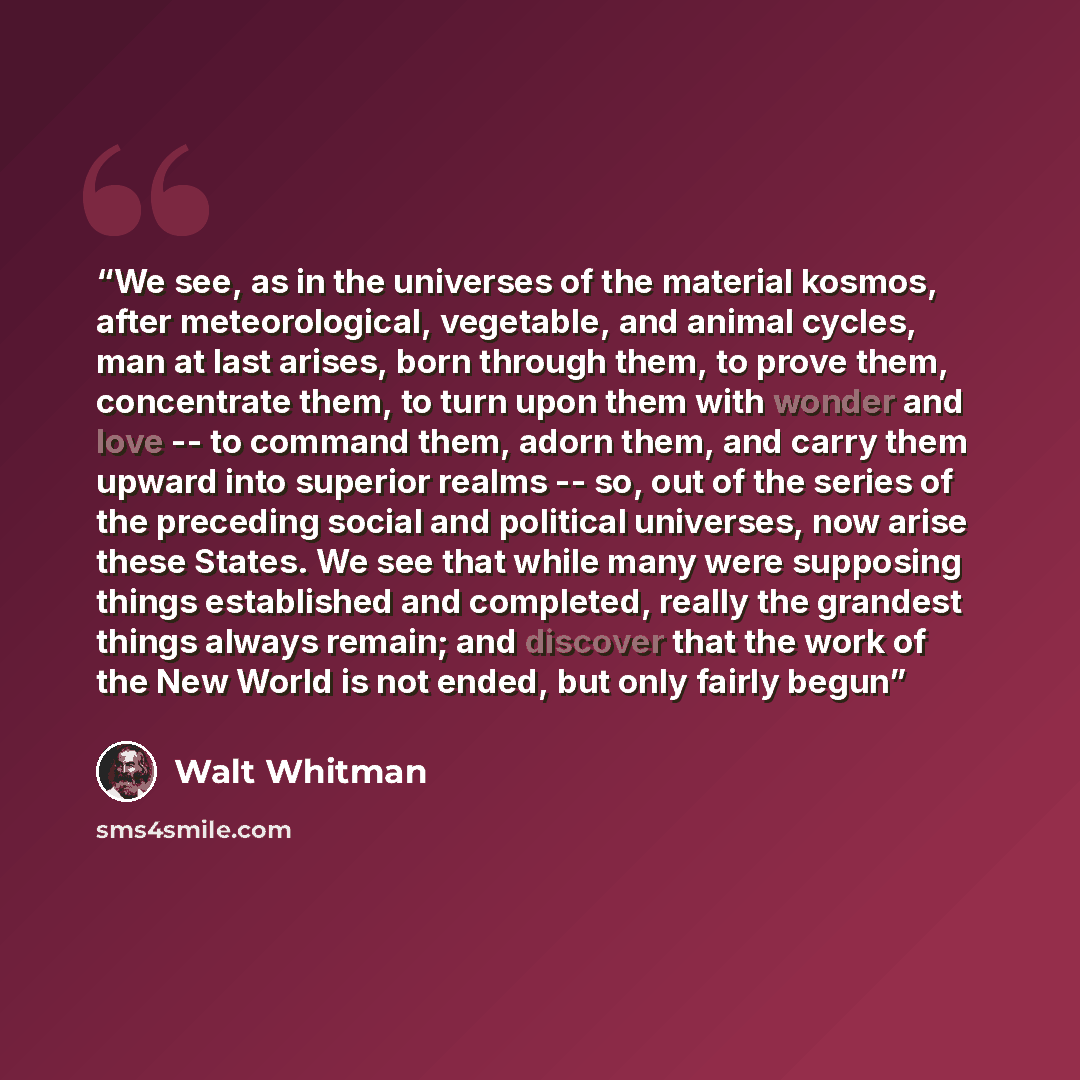 “We see, as in the universes of the material kosmos, after meteorological, vegetable, and animal cycles, man at last arises, born through them, to prove them, concentrate them, to turn upon them with wonder and love -- to command them, adorn them, and carry them upward into superior realms -- so…” quote by Walt Whitman