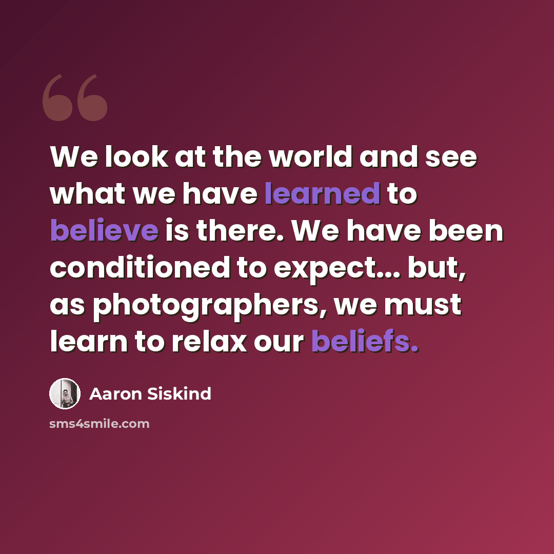 “We look at the world and see what we have learned to believe is there. We have been conditioned to expect... but, as photographers, we must learn to relax our beliefs.” quote by Aaron Siskind