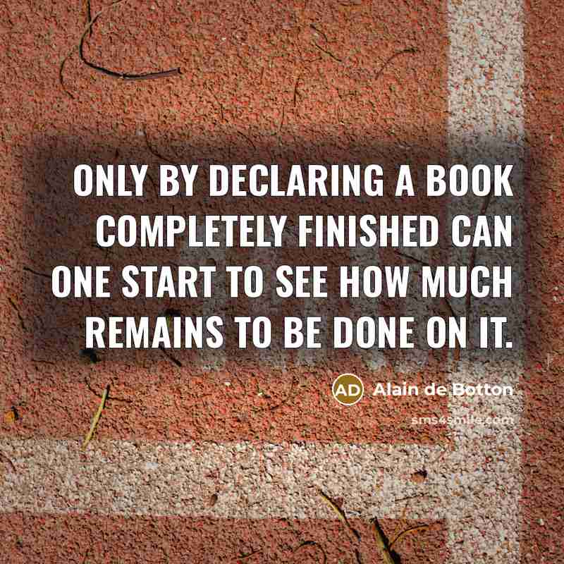 “Only by declaring a book completely finished can one start to see how much remains to be done on it.” quote by Alain de Botton