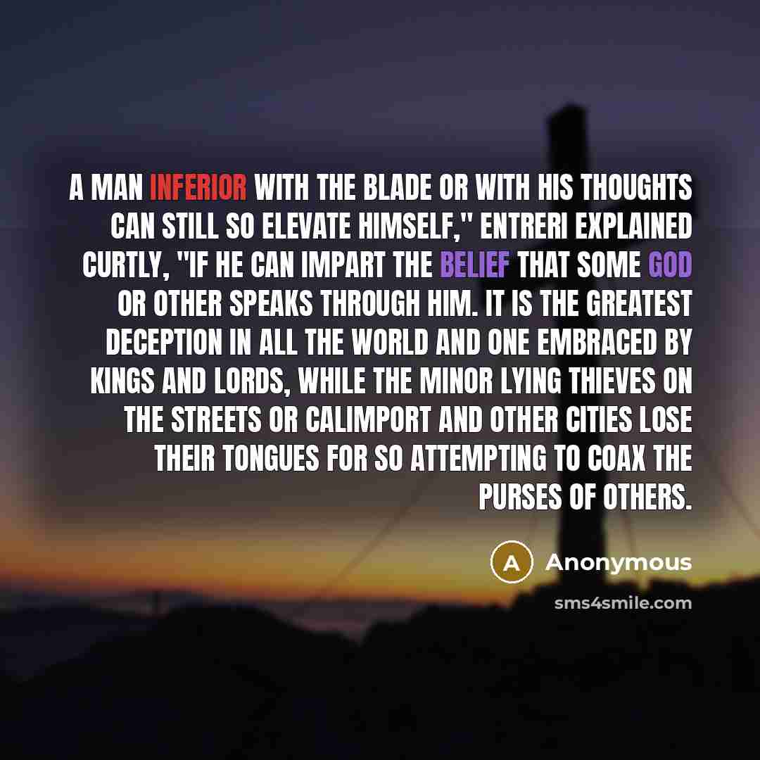 “A man inferior with the blade or with his thoughts can still so elevate himself," Entreri explained curtly, "if he can impart the belief that some god or other speaks through him. It is the greatest deception in all the world and one embraced by kings and lords, while the minor lying thieves on…” quote by Anonymous