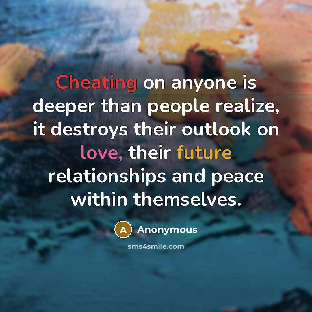 “Cheating on anyone is deeper than people realize, it destroys their outlook on love, their future relationships and peace within themselves.” quote by Anonymous