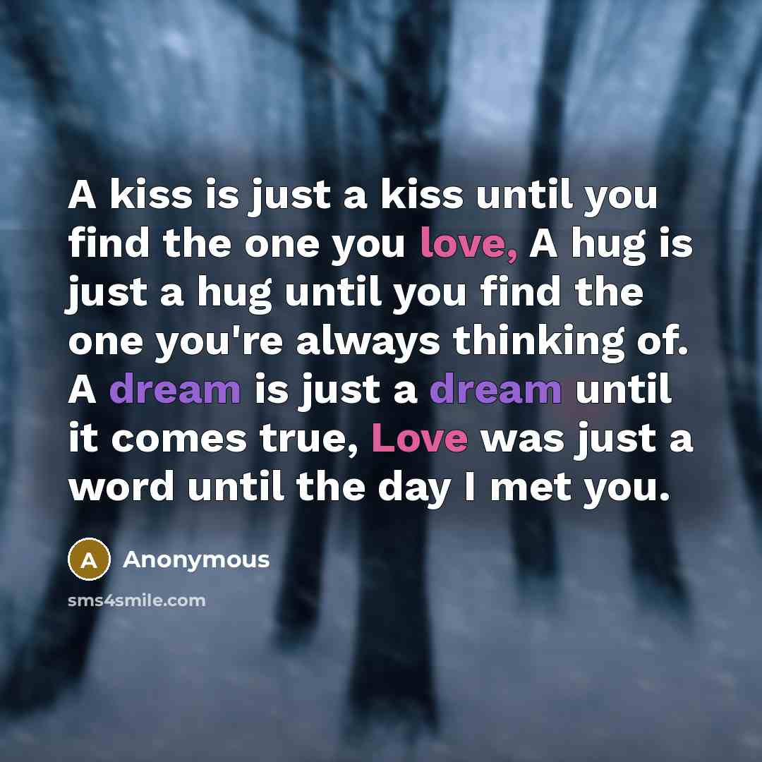 “A kiss is just a kiss until you find the one you love, A hug is just a hug until you find the one you're always thinking of. A dream is just a dream until it comes true, Love was just a word until the day I met you.” quote by Anonymous