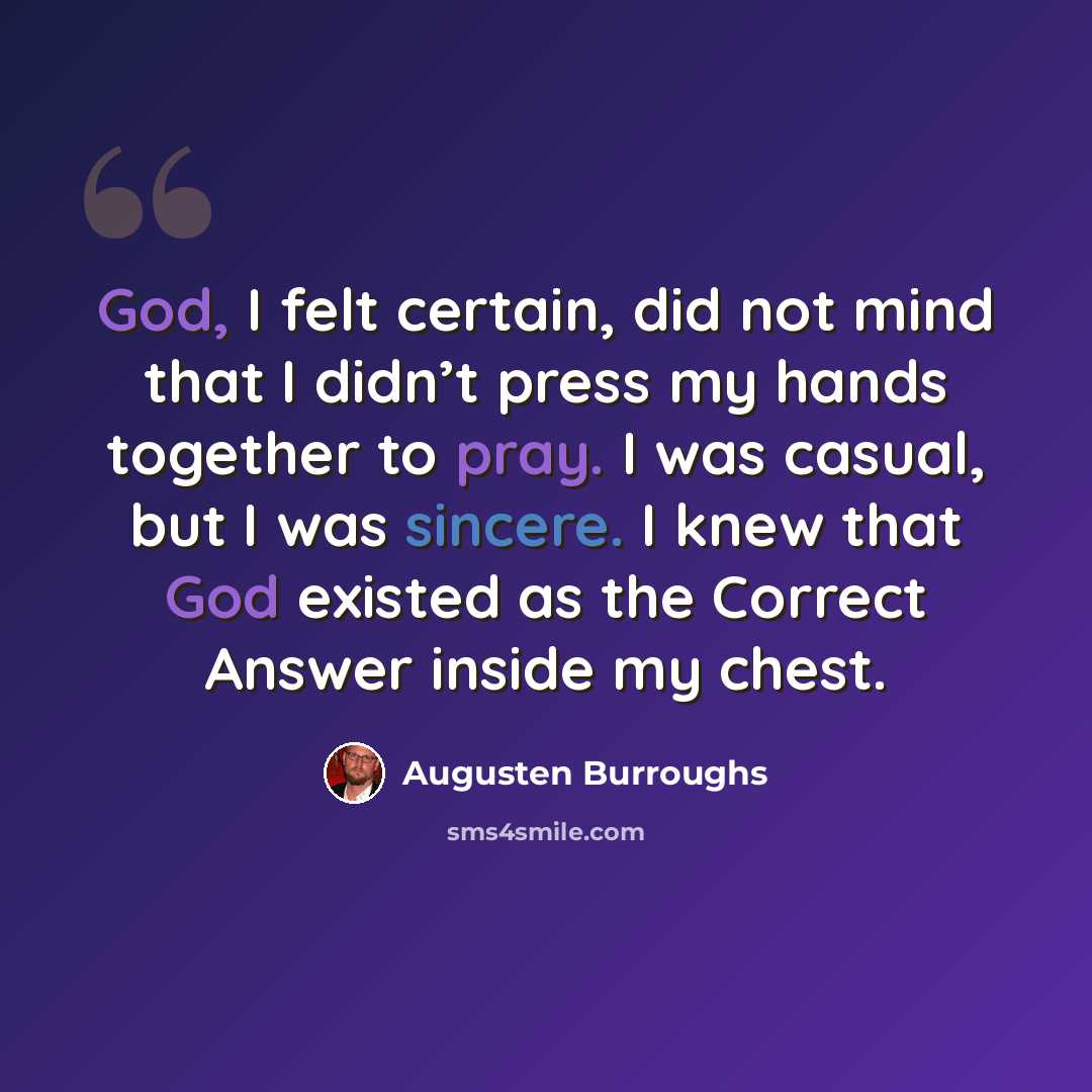 “God, I felt certain, did not mind that I didn’t press my hands together to pray. I was casual, but I was sincere. I knew that God existed as the Correct Answer inside my chest.” quote by Augusten Burroughs