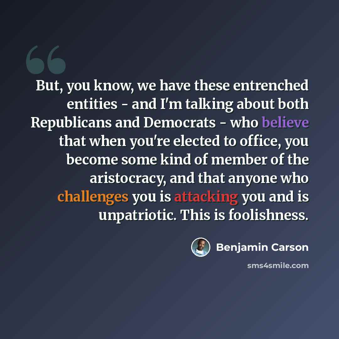 “But, you know, we have these entrenched entities - and I'm talking about both Republicans and Democrats - who believe that when you're elected to office, you become some kind of member of the aristocracy, and that anyone who challenges you is attacking you and is unpatriotic. This is foolishness.” quote by Benjamin Carson