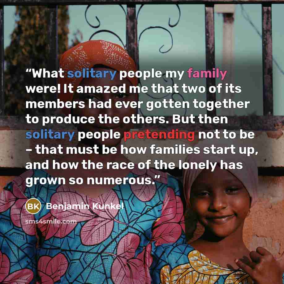 “What solitary people my family were! It amazed me that two of its members had ever gotten together to produce the others. But then solitary people pretending not to be – that must be how families start up, and how the race of the lonely has grown so numerous.” quote by Benjamin Kunkel