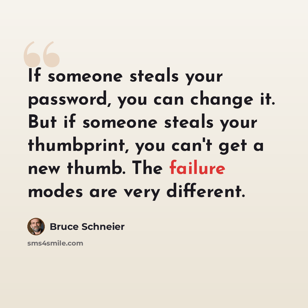 “If someone steals your password, you can change it. But if someone steals your thumbprint, you can't get a new thumb. The failure modes are very different.” quote by Bruce Schneier