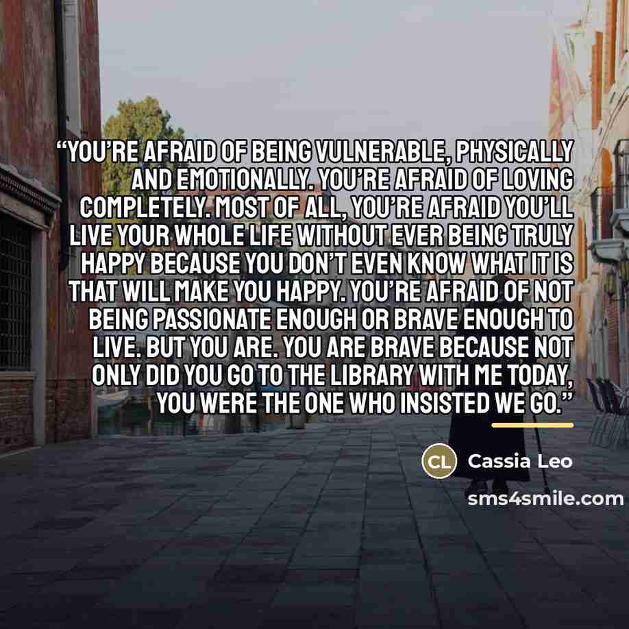 “You’re afraid of being vulnerable, physically and emotionally. You’re afraid of loving completely. Most of all, you’re afraid you’ll live your whole life without ever being truly happy because you don’t even know what it is that will make you happy. You’re afraid of not being passionate enough or…” quote by Cassia Leo