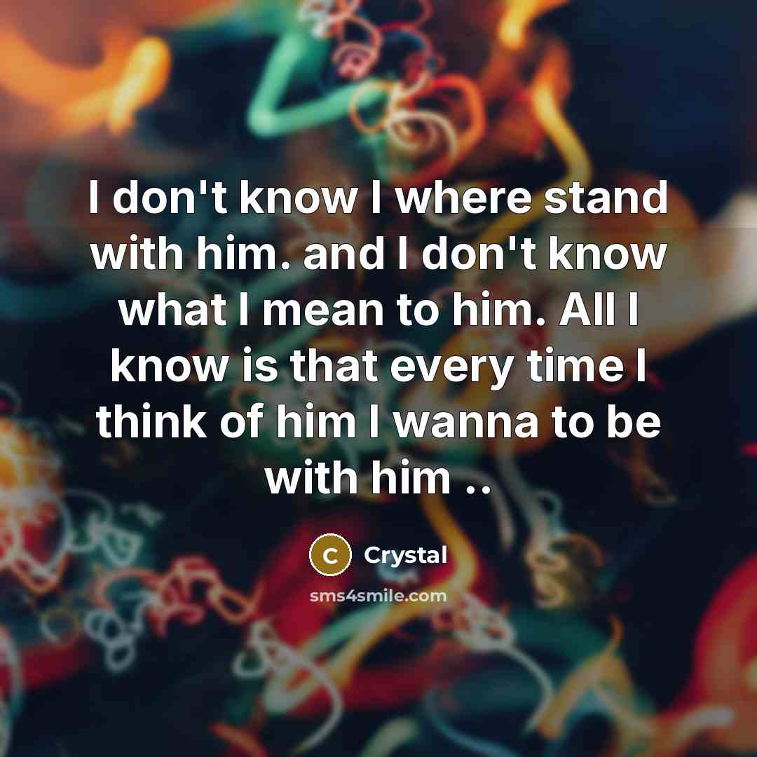 “I don't know I where stand with him. and I don't know what I mean to him. All I know is that every time I think of him I wanna to be with him ..” quote by Crystal