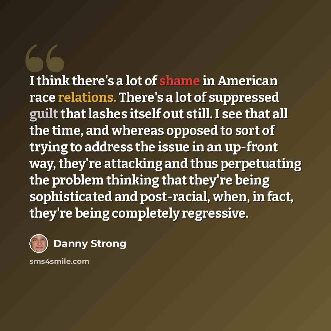 “I think there's a lot of shame in American race relations. There's a lot of suppressed guilt that lashes itself out still. I see that all the time, and whereas opposed to sort of trying to address the issue in an up-front way, they're attacking and thus perpetuating the problem thinking that…” quote by Danny Strong