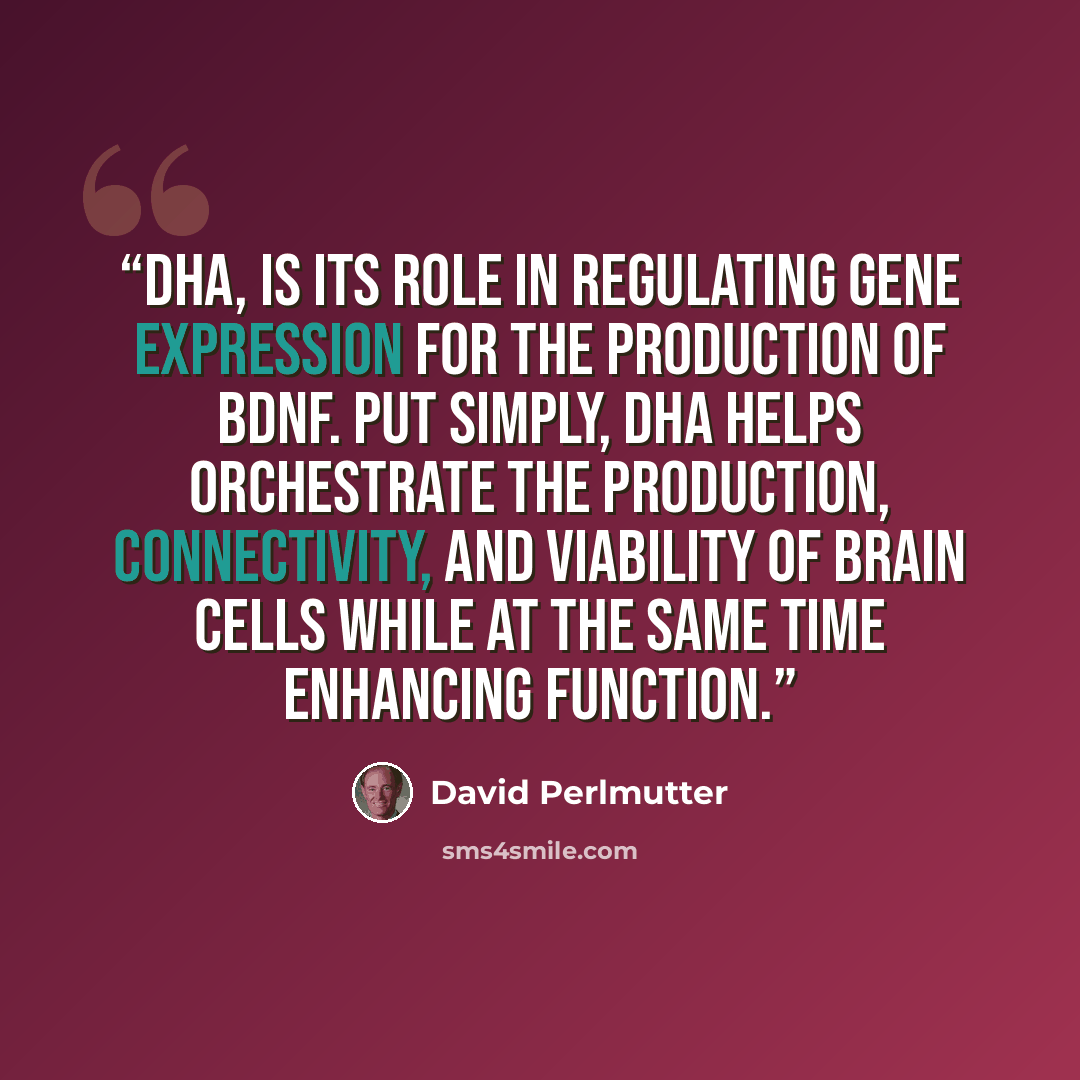 “DHA, is its role in regulating gene expression for the production of BDNF. Put simply, DHA helps orchestrate the production, connectivity, and viability of brain cells while at the same time enhancing function.” quote by David Perlmutter