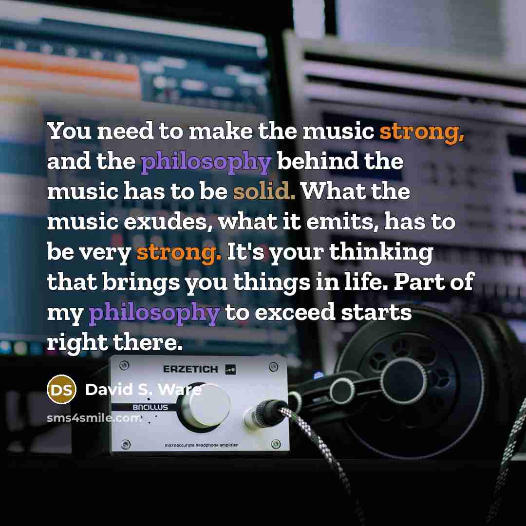 “You need to make the music strong, and the philosophy behind the music has to be solid. What the music exudes, what it emits, has to be very strong. It's your thinking that brings you things in life. Part of my philosophy to exceed starts right there.” quote by David S. Ware