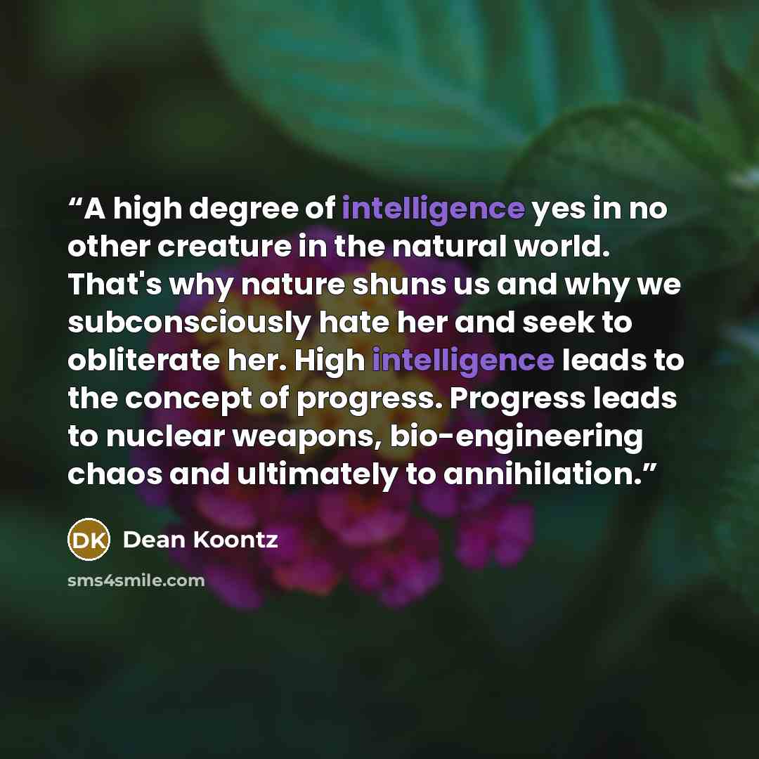 “A high degree of intelligence yes in no other creature in the natural world. That's why nature shuns us and why we subconsciously hate her and seek to obliterate her. High intelligence leads to the concept of progress. Progress leads to nuclear weapons, bio-engineering chaos and ultimately to…” quote by Dean Koontz