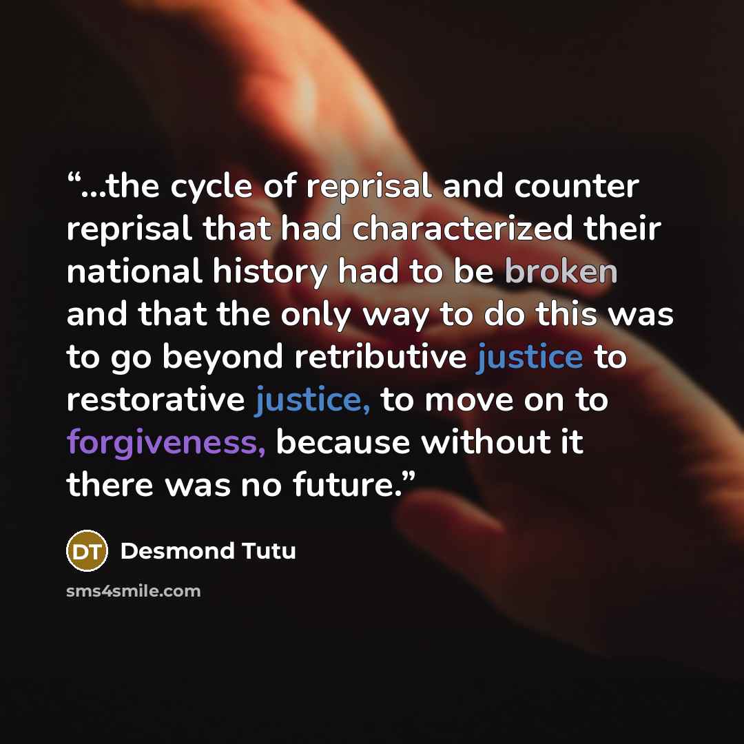 “...the cycle of reprisal and counter reprisal that had characterized their national history had to be broken and that the only way to do this was to go beyond retributive justice to restorative justice, to move on to forgiveness, because without it there was no future.” quote by Desmond Tutu