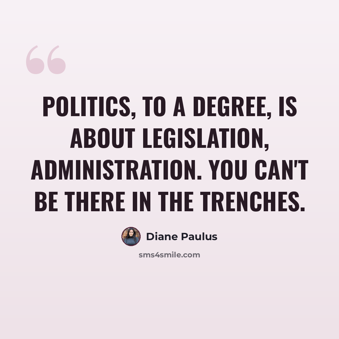 “Politics, to a degree, is about legislation, administration. You can't be there in the trenches.” quote by Diane Paulus