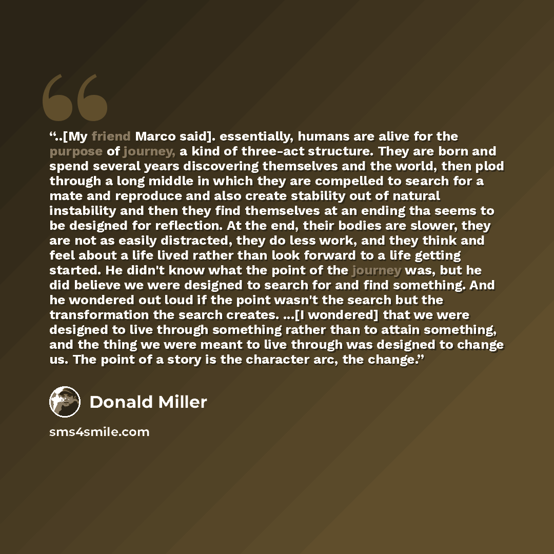 “..[My friend Marco said]. essentially, humans are alive for the purpose of journey, a kind of three-act structure. They are born and spend several years discovering themselves and the world, then plod through a long middle in which they are compelled to search for a mate and reproduce and also…” quote by Donald Miller