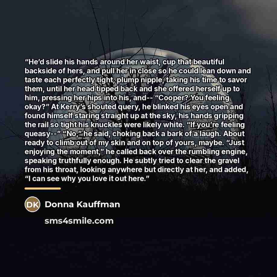 “He’d slide his hands around her waist, cup that beautiful backside of hers, and pull her in close so he could lean down and taste each perfectly tight, plump nipple, taking his time to savor them, until her head tipped back and she offered herself up to him, pressing her hips into his, and…” quote by Donna Kauffman