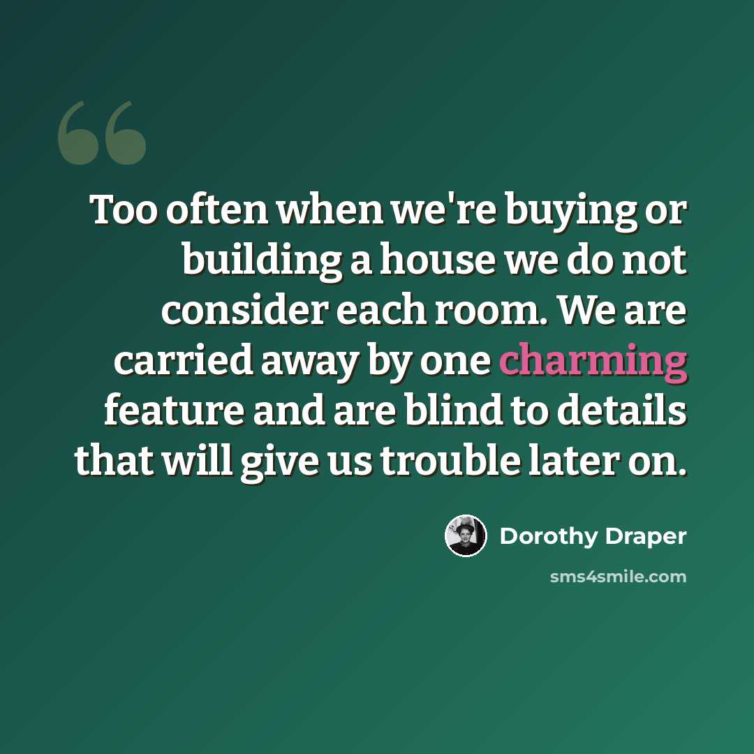 “Too often when we're buying or building a house we do not consider each room. We are carried away by one charming feature and are blind to details that will give us trouble later on.” quote by Dorothy Draper