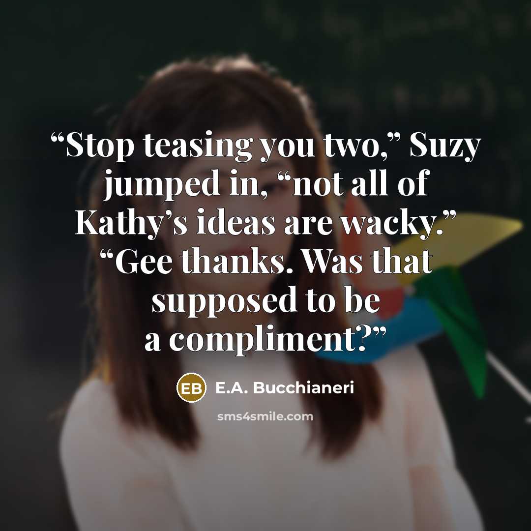 “Stop teasing you two,” Suzy jumped in, “not all of Kathy’s ideas are wacky.” “Gee thanks. Was that supposed to be a compliment?” quote by E.A. Bucchianeri