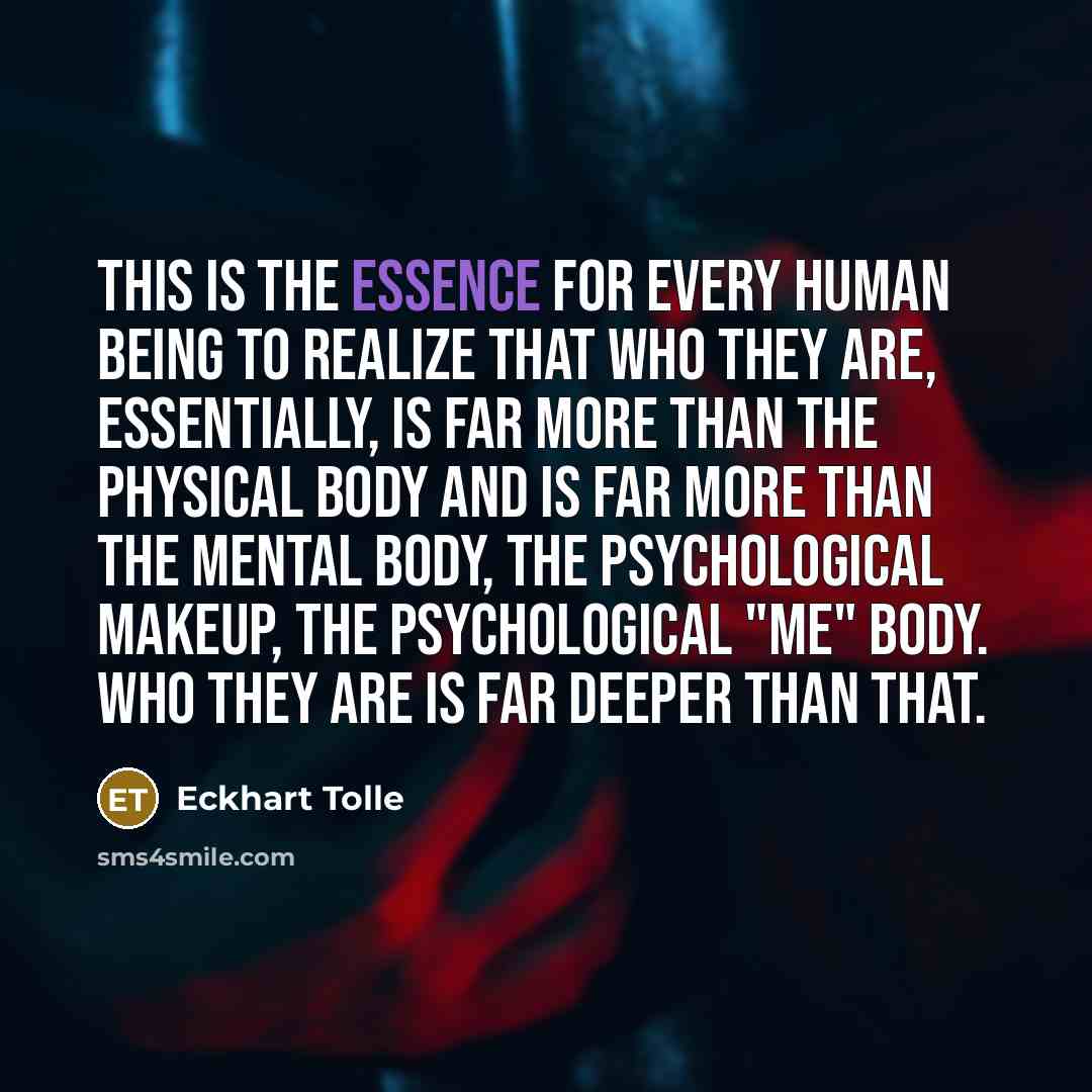 “This is the essence for every human being to realize that who they are, essentially, is far more than the physical body and is far more than the mental body, the psychological makeup, the psychological "me" body. Who they are is far deeper than that.” quote by Eckhart Tolle