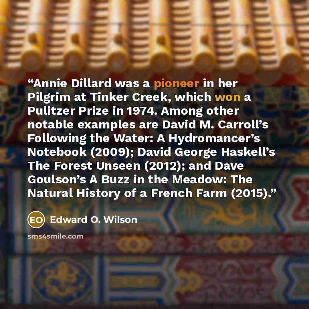 “Annie Dillard was a pioneer in her Pilgrim at Tinker Creek, which won a Pulitzer Prize in 1974. Among other notable examples are David M. Carroll’s Following the Water: A Hydromancer’s Notebook (2009); David George Haskell’s The Forest Unseen (2012); and Dave Goulson’s A Buzz in the Meadow: The…” quote by Edward O. Wilson