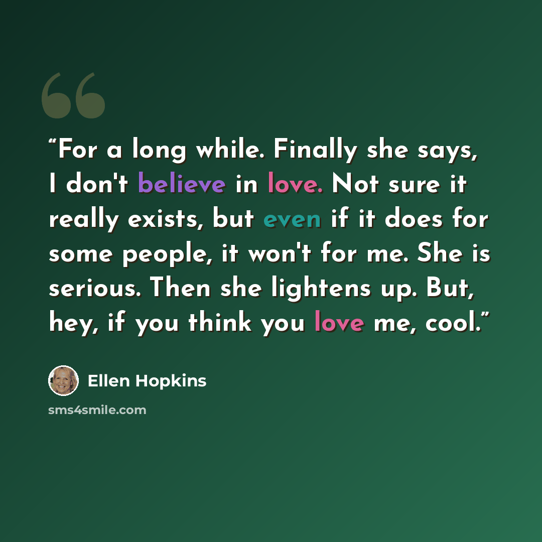 “For a long while. Finally she says, I don't believe in love. Not sure it really exists, but even if it does for some people, it won't for me. She is serious. Then she lightens up. But, hey, if you think you love me, cool.” quote by Ellen Hopkins