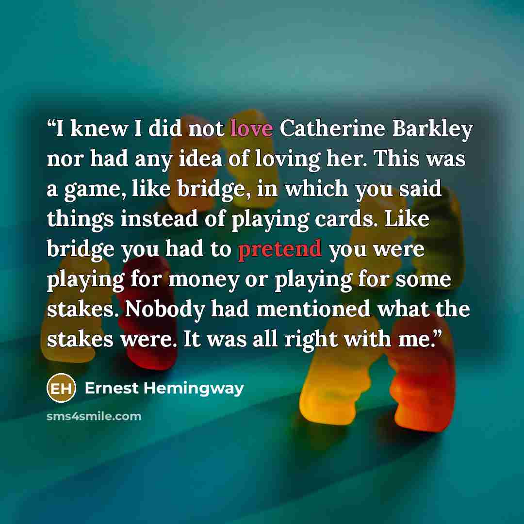 “I knew I did not love Catherine Barkley nor had any idea of loving her. This was a game, like bridge, in which you said things instead of playing cards. Like bridge you had to pretend you were playing for money or playing for some stakes. Nobody had mentioned what the stakes were. It was all right…” quote by Ernest Hemingway