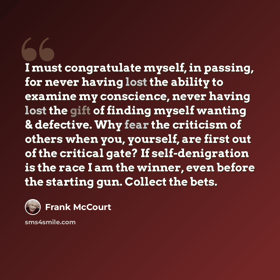 “I must congratulate myself, in passing, for never having lost the ability to examine my conscience, never having lost the gift of finding myself wanting & defective. Why fear the criticism of others when you, yourself, are first out of the critical gate? If self-denigration is the race I am the…” quote by Frank McCourt