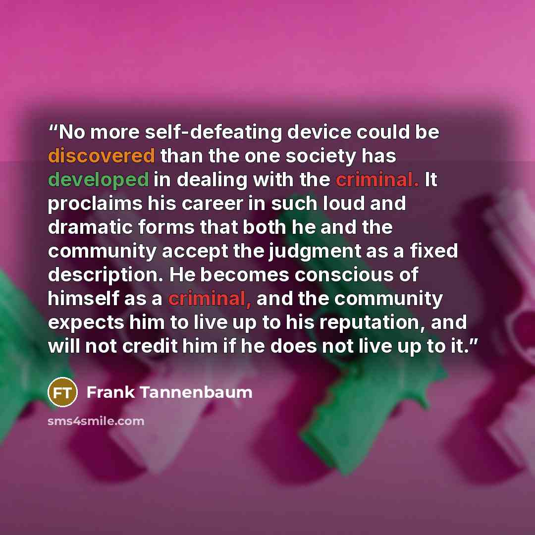 “No more self-defeating device could be discovered than the one society has developed in dealing with the criminal. It proclaims his career in such loud and dramatic forms that both he and the community accept the judgment as a fixed description. He becomes conscious of himself as a criminal, and…” quote by Frank Tannenbaum