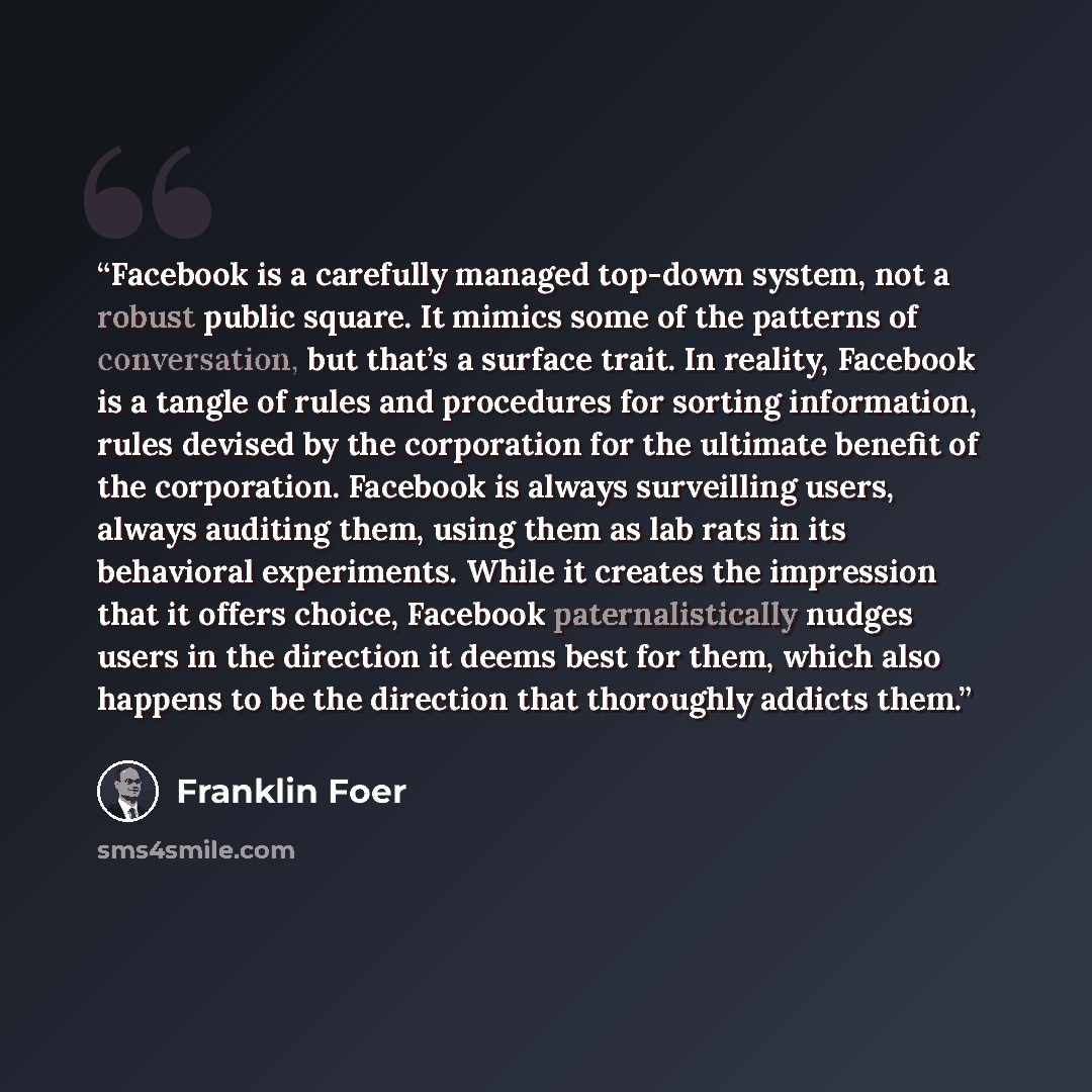 “Facebook is a carefully managed top-down system, not a robust public square. It mimics some of the patterns of conversation, but that’s a surface trait. In reality, Facebook is a tangle of rules and procedures for sorting information, rules devised by the corporation for the ultimate benefit of…” quote by Franklin Foer