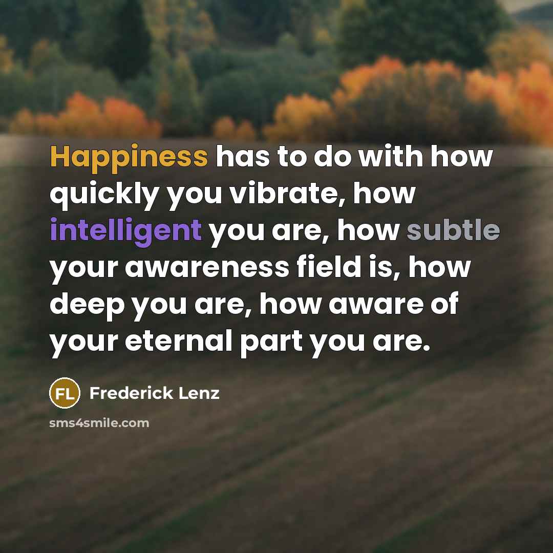 “Happiness has to do with how quickly you vibrate, how intelligent you are, how subtle your awareness field is, how deep you are, how aware of your eternal part you are.” quote by Frederick Lenz