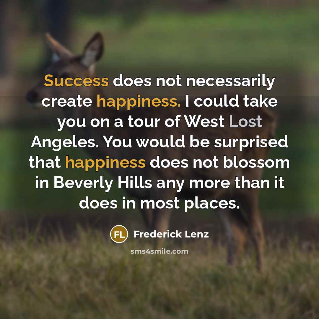 “Success does not necessarily create happiness. I could take you on a tour of West Lost Angeles. You would be surprised that happiness does not blossom in Beverly Hills any more than it does in most places.” quote by Frederick Lenz