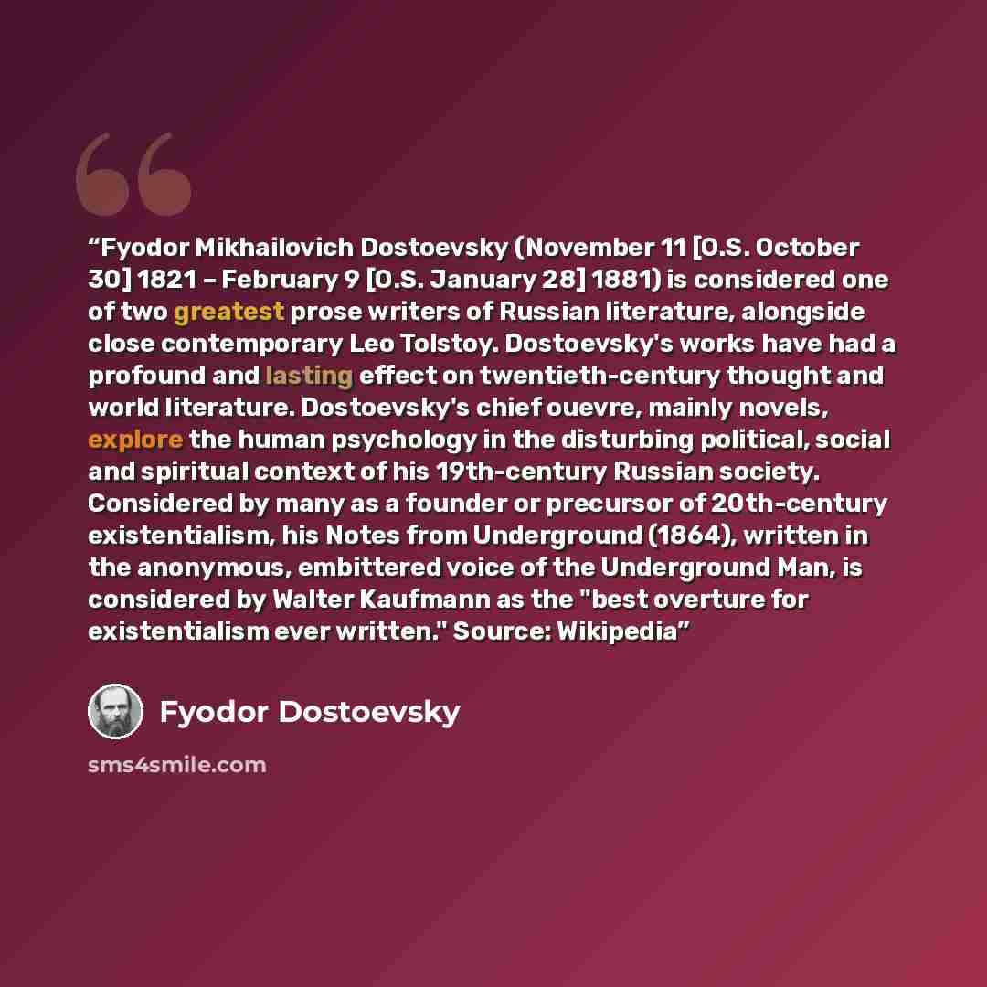 “Fyodor Mikhailovich Dostoevsky (November 11 [O.S. October 30] 1821 – February 9 [O.S. January 28] 1881) is considered one of two greatest prose writers of Russian literature, alongside close contemporary Leo Tolstoy. Dostoevsky's works have had a profound and lasting effect on twentieth-century…” quote by Fyodor Dostoevsky
